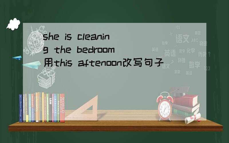 she is cleaning the bedroom 用this aftenoon改写句子