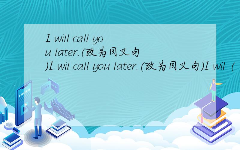 I will call you later.（改为同义句）I wil call you later.(改为同义句）I wil (       ) you (       ) later.