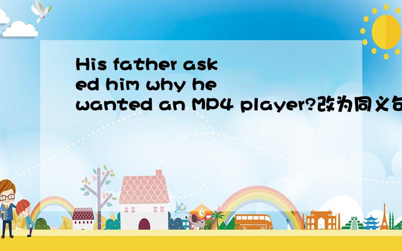His father asked him why he wanted an MP4 player?改为同义句His father asked him _______ he wanted an MP4 player_______?