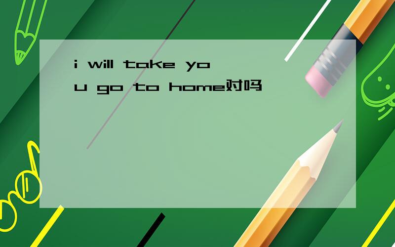 i will take you go to home对吗
