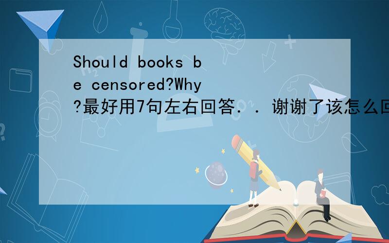 Should books be censored?Why?最好用7句左右回答．．谢谢了该怎么回答啊？最好用7句左右的英文回答！