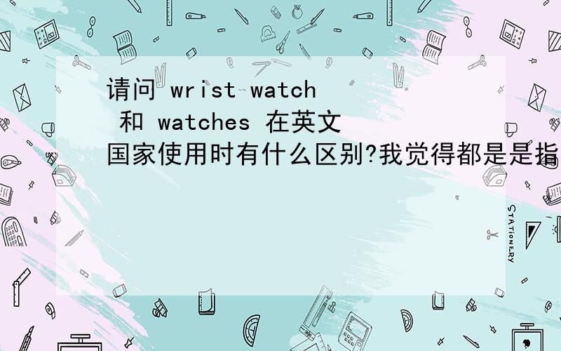 请问 wrist watch 和 watches 在英文国家使用时有什么区别?我觉得都是是指的手表，但是看到国外有些地方使用wrist watch 有些地方使用 watches 他们到底有没有区别呢？