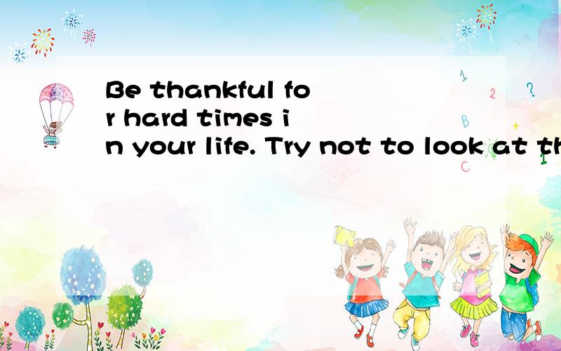 Be thankful for hard times in your life. Try not to look at them as bad things, but as opportunities to grow and learn.