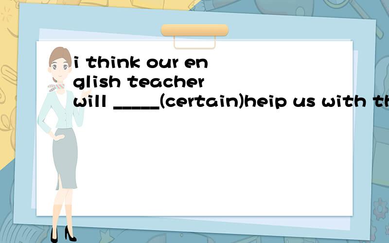 i think our english teacher will _____(certain)heip us with this problem