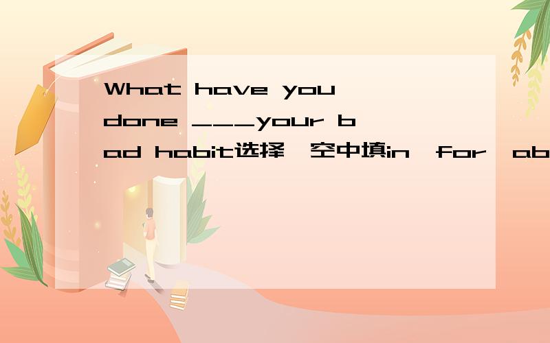 What have you done ___your bad habit选择,空中填in,for,about,at中的哪个?