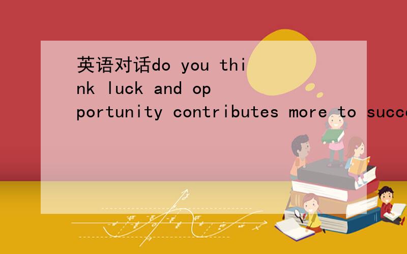 英语对话do you think luck and opportunity contributes more to success then diligence does?why?是要英语对话，不要作文也不要翻译，对话不要太短。
