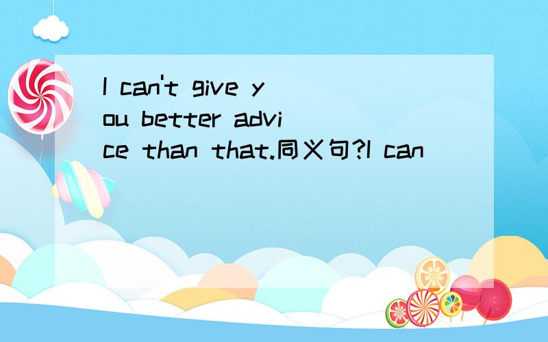 I can't give you better advice than that.同义句?I can ____ give you _____ advice.
