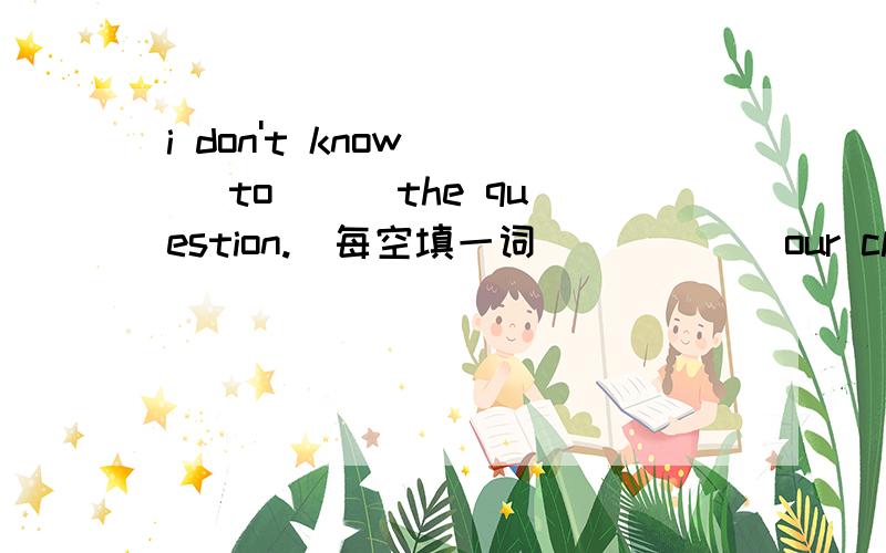i don't know () to () the question.(每空填一词） （）（） our classes at 8:00 a.m.(每空填一词）