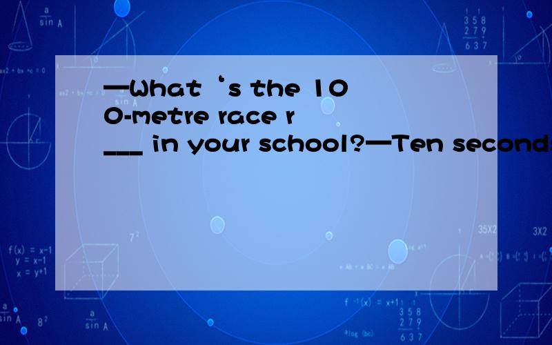 —What‘s the 100-metre race r___ in your school?—Ten seconds.