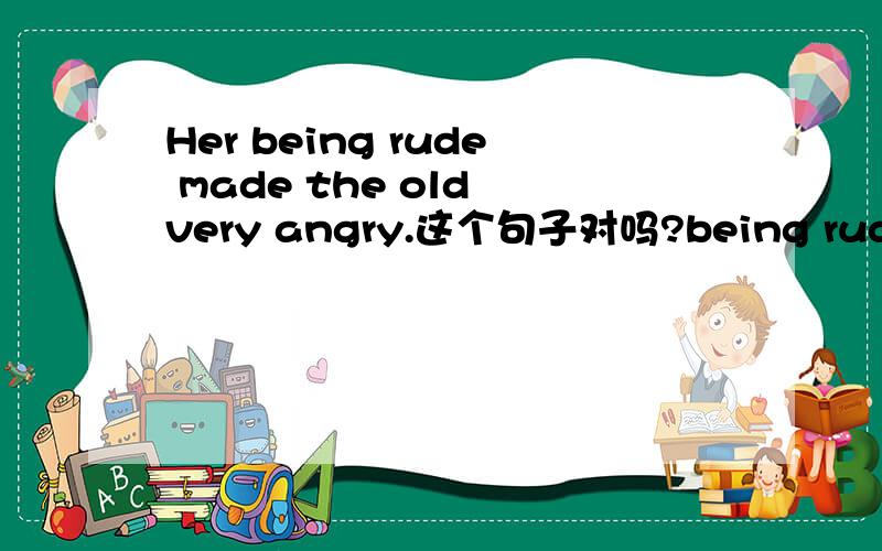 Her being rude made the old very angry.这个句子对吗?being rude 这个主语怎么构成?同上
