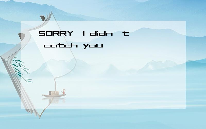 SORRY,I didn`t catch you