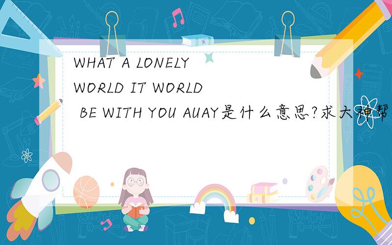 WHAT A LONELY WORLD IT WORLD BE WITH YOU AUAY是什么意思?求大神帮助
