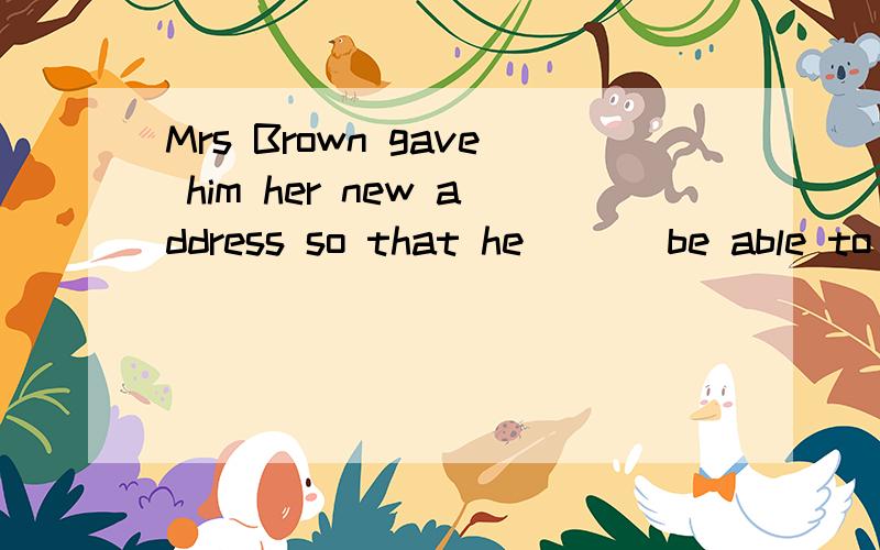 Mrs Brown gave him her new address so that he ___be able to find her easily.would/must