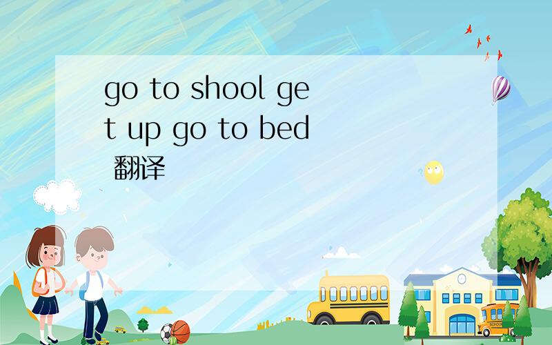 go to shool get up go to bed 翻译