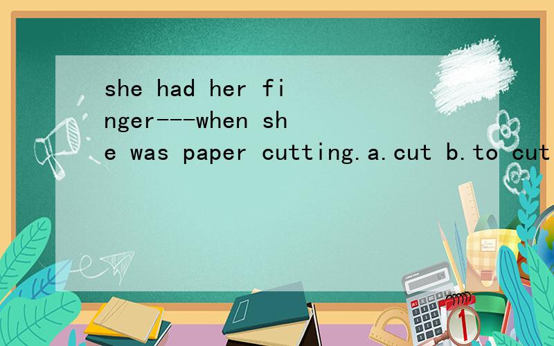 she had her finger---when she was paper cutting.a.cut b.to cut c.cutting