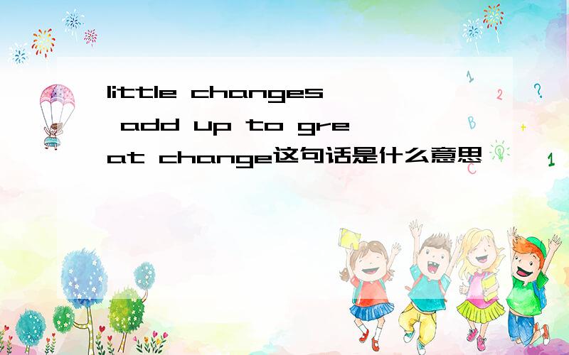 little changes add up to great change这句话是什么意思