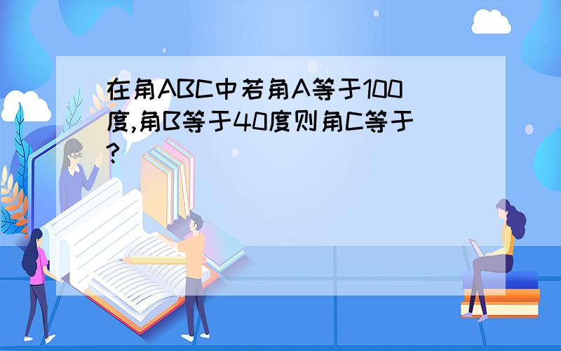在角ABC中若角A等于100度,角B等于40度则角C等于?