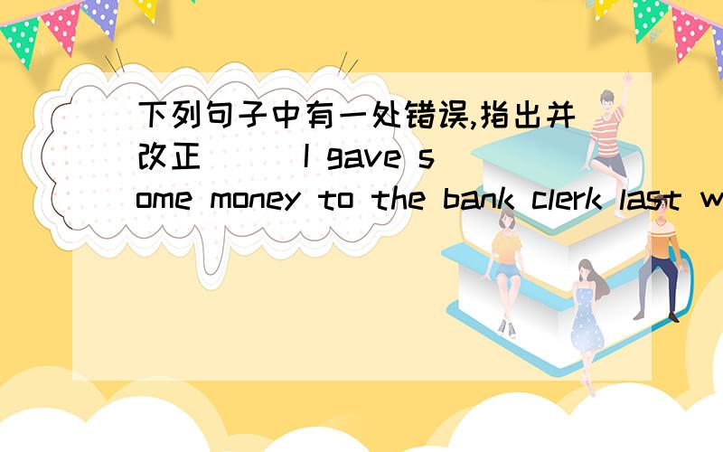 下列句子中有一处错误,指出并改正( ) I gave some money to the bank clerk last week.__________------ ------ --A B C