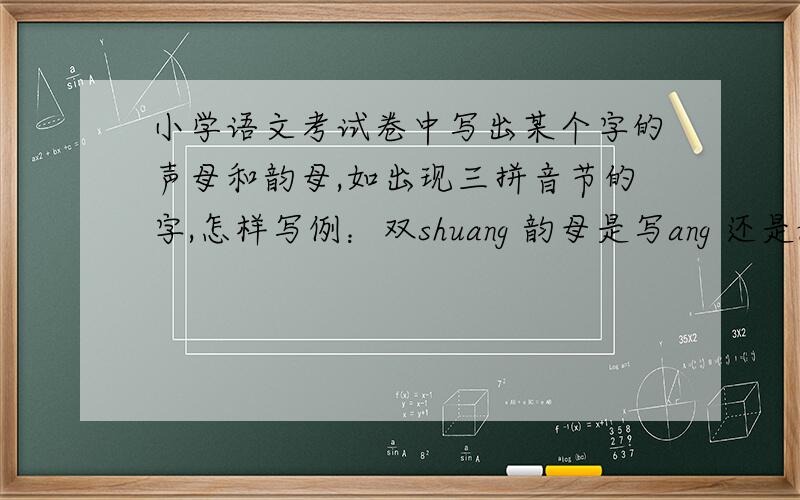 小学语文考试卷中写出某个字的声母和韵母,如出现三拼音节的字,怎样写例：双shuang 韵母是写ang 还是uang?全quan 韵母是写an 还是uan?