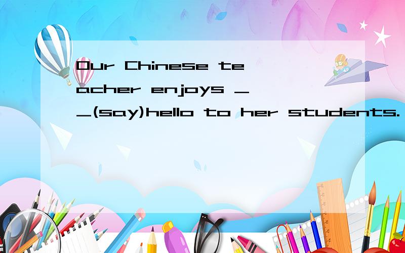 Our Chinese teacher enjoys __(say)hello to her students.