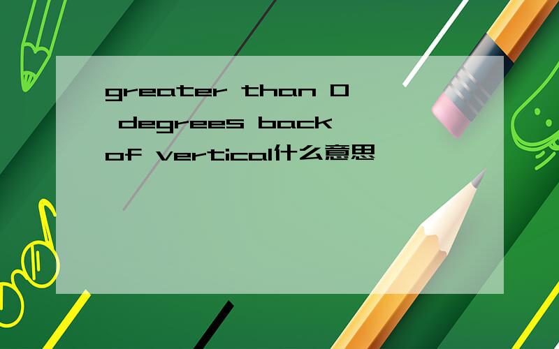 greater than 0 degrees back of vertical什么意思