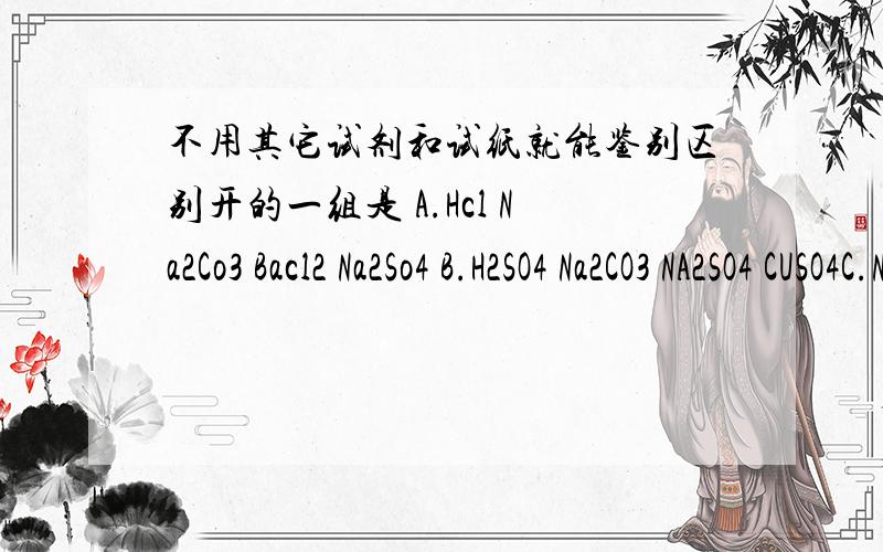 不用其它试剂和试纸就能鉴别区别开的一组是 A.Hcl Na2Co3 Bacl2 Na2So4 B.H2SO4 Na2CO3 NA2SO4 CUSO4C.NACl HCl NaOH CUSO4 D.HCl NaOH NaCl H2O