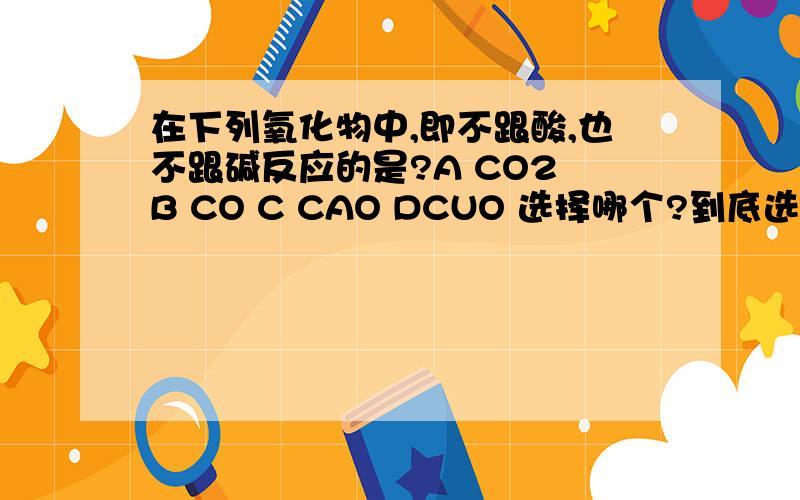 在下列氧化物中,即不跟酸,也不跟碱反应的是?A CO2 B CO C CAO DCUO 选择哪个?到底选哪个,急.