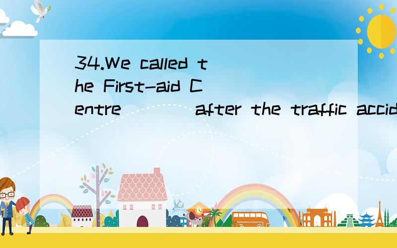 34.We called the First-aid Centre ___ after the traffic accident happened .A.immediately B.shortly34.We called the First-aid Centre ___ after the traffic accident happened .A.immediately B.shortlyC.quickly D.hurriedly