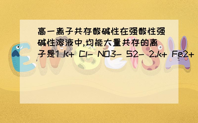 高一离子共存酸碱性在强酸性强碱性溶液中,均能大量共存的离子是1 K+ Cl- NO3- S2- 2.k+ Fe2+ I- SO42- 3.Na+ Cl- NO3- SO42- 4.Na+ Ca2+ Cl- HCO3- 5.K+ Ba2+ Cl- NO3-主要想知道怎么判断离子在强酸强碱里不能共存