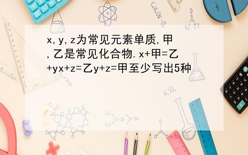 x,y,z为常见元素单质,甲,乙是常见化合物.x+甲=乙+yx+z=乙y+z=甲至少写出5种