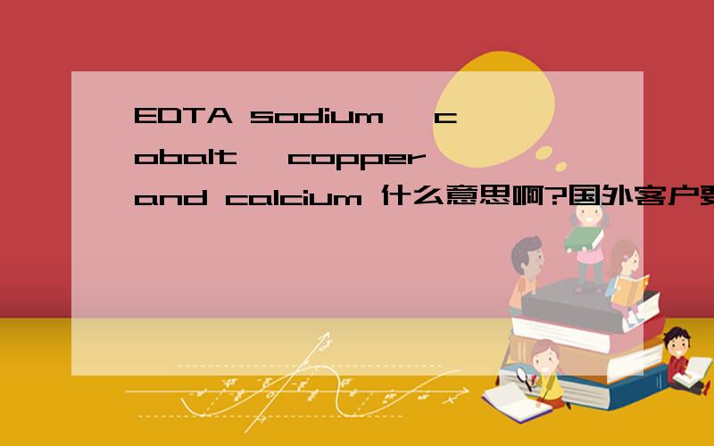 EDTA sodium, cobalt, copper and calcium 什么意思啊?国外客户要的产品 怎么翻译呀前面