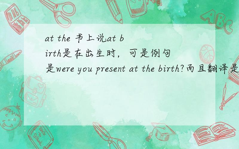 at the 书上说at birth是在出生时，可是例句是were you present at the birth?而且翻译是分娩时你在场吗？这是为什么？分娩时和在出生时有什么区别吗？