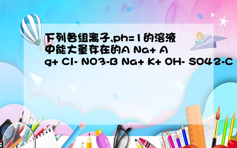 下列各组离子,ph=1的溶液中能大量存在的A Na+ Ag+ Cl- NO3-B Na+ K+ OH- SO42-C K+ Na+ CO32- Cl-D Ba2+ Mg2+ Cl- NO3-
