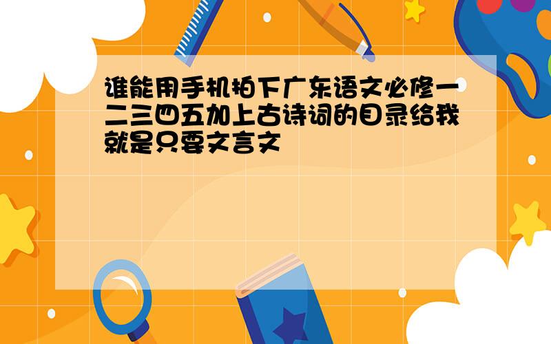 谁能用手机拍下广东语文必修一二三四五加上古诗词的目录给我就是只要文言文
