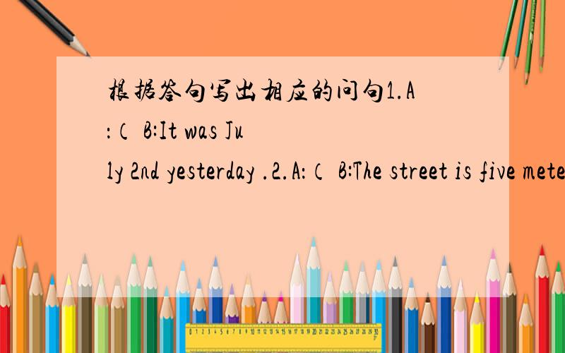 根据答句写出相应的问句1.A：（ B:It was July 2nd yesterday .2.A：（ B:The street is five meters wide.3.A：（ B:He could swim when he was five .4.A：（ B:It’s rainy today .5.A：（ B:The low temperature is 8℃ today .6.A：（ B: