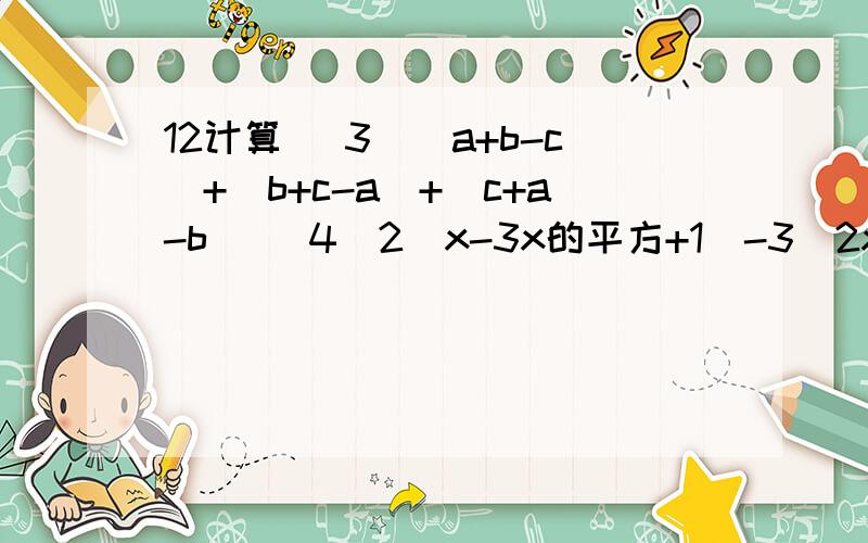12计算 （3）（a+b-c）+（b+c-a）+（c+a-b） (4)2(x-3x的平方+1）-3（2x的平方-x-2)
