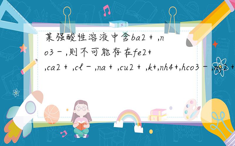 某强酸性溶液中含ba2＋,no3－,则不可能存在fe2+,ca2＋,cl－,na＋,cu2＋,k+,nh4+,hco3－,mg2＋,so42＋