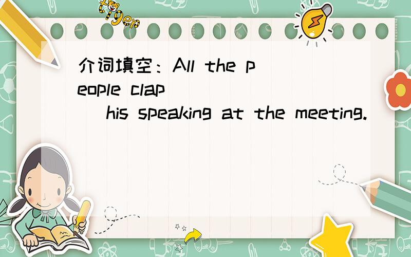 介词填空：All the people clap ____ his speaking at the meeting.