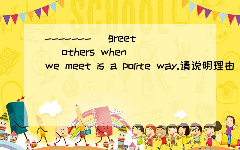 -------( greet )others when we meet is a polite way.请说明理由