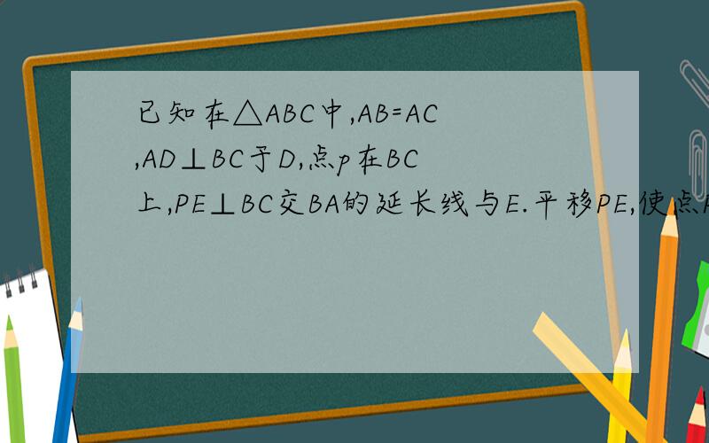 已知在△ABC中,AB=AC,AD⊥BC于D,点p在BC上,PE⊥BC交BA的延长线与E.平移PE,使点P在BC的延长线上,PE交BA的延长线于E,交AC得延长线于F,写出AD,PE,PF满足的关系式,并加以证明