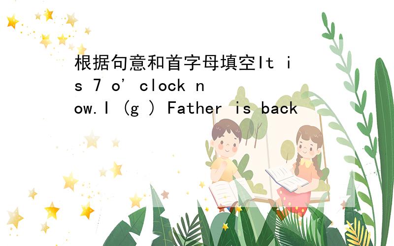 根据句意和首字母填空It is 7 o' clock now.I (g ) Father is back