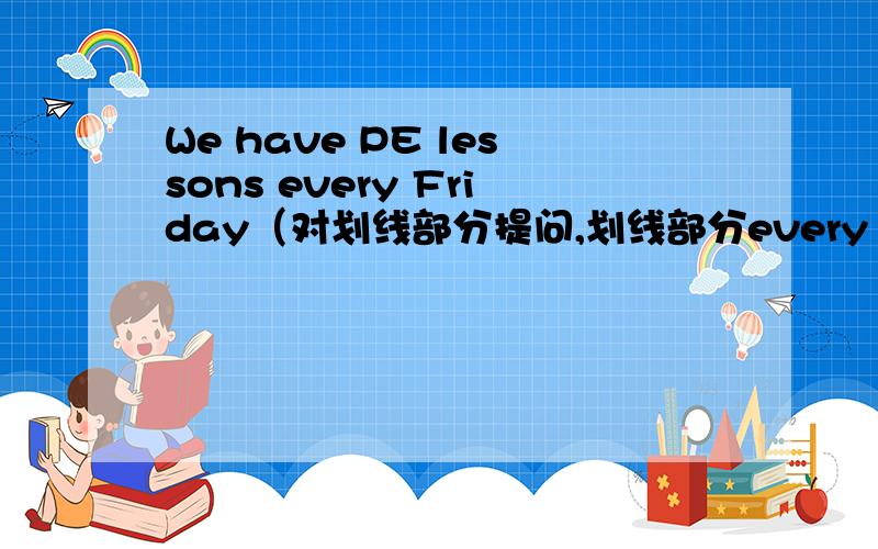 We have PE lessons every Friday（对划线部分提问,划线部分every Friday）