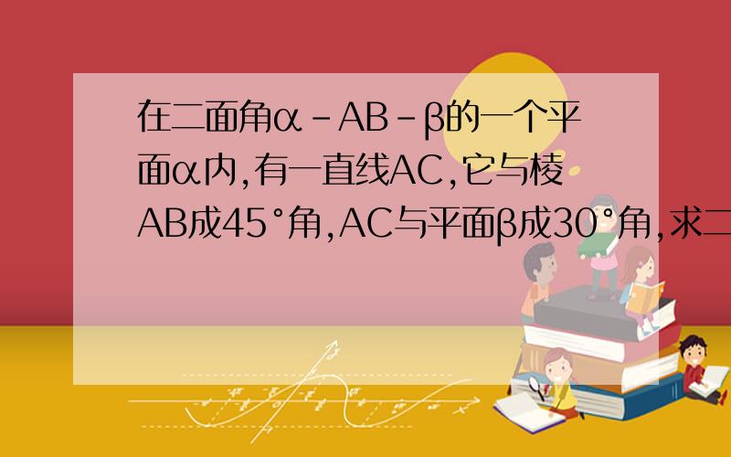 在二面角α-AB-β的一个平面α内,有一直线AC,它与棱AB成45°角,AC与平面β成30°角,求二面角α-AB-β的度数.