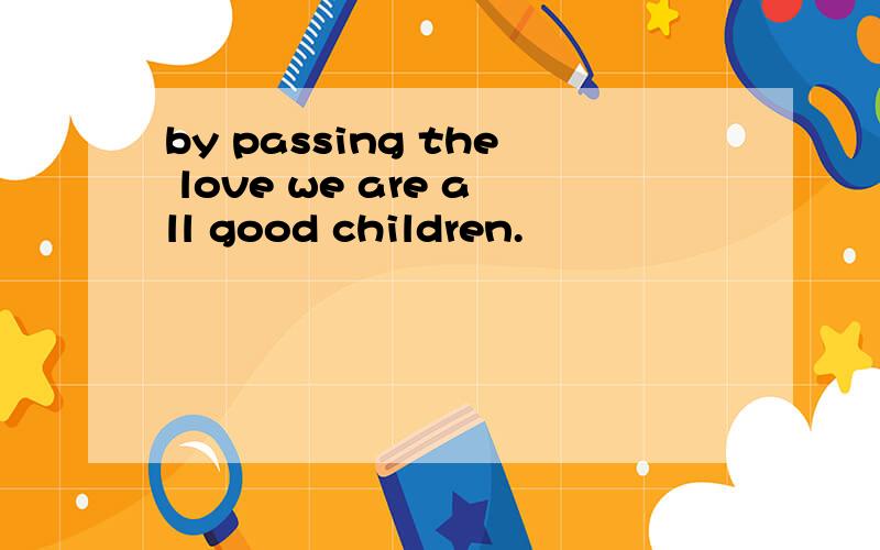 by passing the love we are all good children.