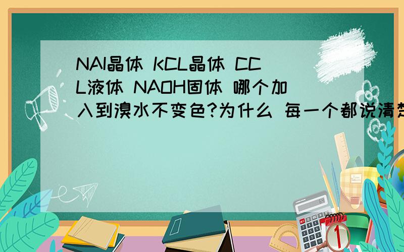 NAI晶体 KCL晶体 CCL液体 NAOH固体 哪个加入到溴水不变色?为什么 每一个都说清楚 讲清的话多+ 分```KCL为什么不反映?为什么答案上CCL4变色?HBR不是显颜色吗?