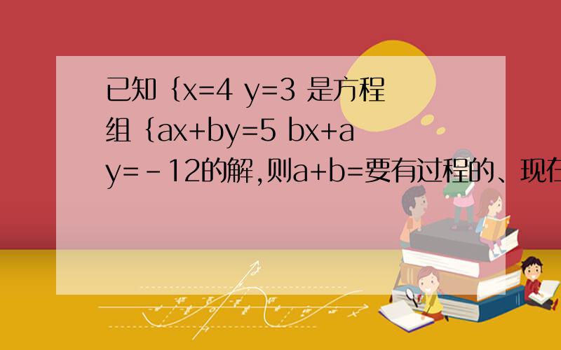 已知｛x=4 y=3 是方程组｛ax+by=5 bx+ay=-12的解,则a+b=要有过程的、现在就要 —_—/