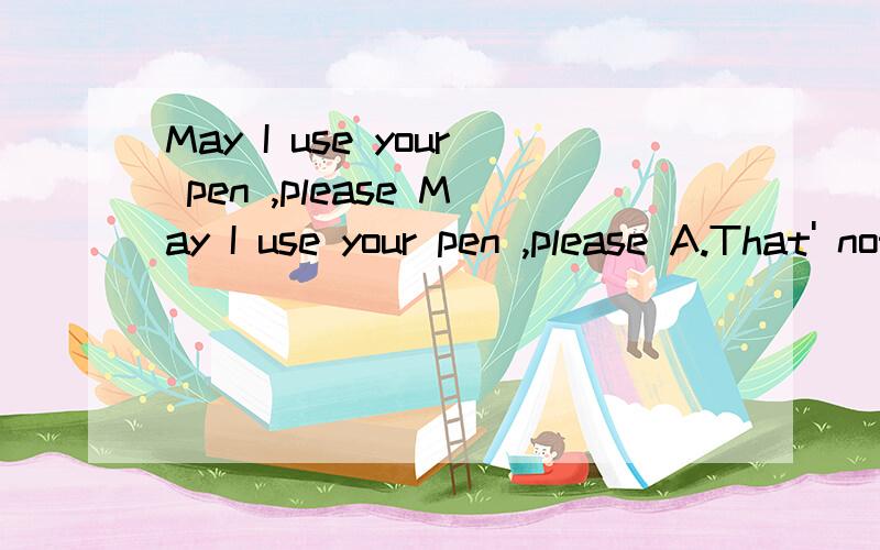 May I use your pen ,please May I use your pen ,please A.That' nothing B.No,you may not C.Sorry,I'm using it.D.Yes,of course.